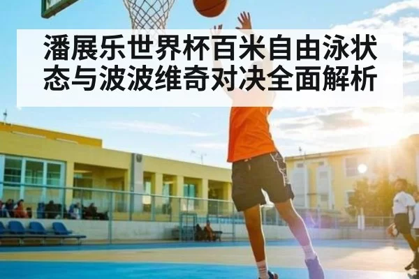 潘展乐世界杯百米自由泳状态与波波维奇对决全面解析